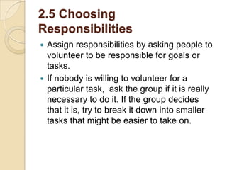 2.5 Choosing
Responsibilities
Assign responsibilities by asking people to
volunteer to be responsible for goals or
tasks.
 If nobody is willing to volunteer for a
particular task, ask the group if it is really
necessary to do it. If the group decides
that it is, try to break it down into smaller
tasks that might be easier to take on.


 