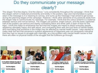 Do they communicate your message
clearly?
The slogan “End the stigma. End the silence.” runs consistently throughout the campaign. I think that
this slogan (which is featured prominently and boldly in the posters, logo and merchandise) is quite
clear in the message is it is meaning to convey, and sums up the message I had aimed to get across
during the planning stages of the campaign. However, I think other elements of my products aside from
the slogan help to communicate my message. For example, I think that the colour scheme is a balance
between serious and not-so-serious. The images use positive, bright colours, and the lower captioned
half of the posters use serious and starkly contrasting black and white (with a dash of blue for the
logo). I think this helps to emphasize the fact that the images are meant to depict everyday people
appearing ultimately happy and well adjust, and contrasting them with the true facts of mental health,
and insinuating that someone in the image may be affected by mental health issues. I also wanted to
make clear the fact that someone’s outward appearance of happiness was not necessarily indicative
that they had no issues to struggle with internally, as a big problem with mental health issues is that
there are often no physical traces of the struggle that the sufferers go through.
 