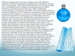 While my slogan and my poster, I believe, are both effective
methods of communicating the message that I intended to convey
with my campaign, I also believe that the two lines of merchandise
in my campaign (both the regular merchandise and the Blue
Christmas merchandise) are each also able to effectively
communicate my campaign’s intentions. The merchandise itself is a
simple but effective way of raising the campaign’s profile, by putting
it’s logo and/or slogan on to normal, everyday items that people are
likely to be enticed into purchasing at an affordable price on a
whim, or wouldn’t say no to taking if they were offered out as
freebies. By having the logo spread through these items of
merchandise, awareness of the campaign is raised, and therefore,
ideally, awareness of mental health issues is also raised. The
regular merchandise is able to raise awareness for the campaign,
but the Blue Christmas merchandise goes a step further. By
infiltrating the holiday season, a time that has often been
commercialized to help sell consumer goods, the campaign is able
to latch on to pre-existing sentiments of charity and sympathy for
those less fortunate which are especially prevalent during
Christmas time. The campaign also helps to remind people that
mental health issues are just as prevalent an issue even during the
Christmas season, and intends to ensure that the discussion of
mental health isn’t discarded during these times, especially as
many people tend to struggle with feelings of depression and
suicidal ideation even more so during the Christmas time. The
actual merchandise itself, Christmas decorations and similar
Christmas merchandise, will also be likely to sell quickly and in bulk
during this time of year, which will mean it is likely to be able to
raise a great deal of money for the Mental Health charities.
 
