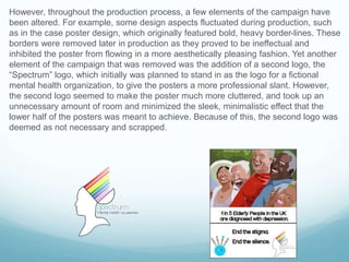 However, throughout the production process, a few elements of the campaign have
been altered. For example, some design aspects fluctuated during production, such
as in the case poster design, which originally featured bold, heavy border-lines. These
borders were removed later in production as they proved to be ineffectual and
inhibited the poster from flowing in a more aesthetically pleasing fashion. Yet another
element of the campaign that was removed was the addition of a second logo, the
“Spectrum” logo, which initially was planned to stand in as the logo for a fictional
mental health organization, to give the posters a more professional slant. However,
the second logo seemed to make the poster much more cluttered, and took up an
unnecessary amount of room and minimized the sleek, minimalistic effect that the
lower half of the posters was meant to achieve. Because of this, the second logo was
deemed as not necessary and scrapped.
 