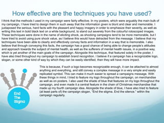How effective are the techniques you have used?
This is because, if such a logo becomes recognizable enough, it can be attached to almost
anything and everything, and still convey a complex message in a very simple and easily
replicated symbol. This can make it much easier to spread a campaigns message. With
these things in mind, I tried to feature my logo throughout the campaign, on merchandise
as well as on posters. I also used the shade of blue that features on my logo throughout the
campaign, and even made it a central feature in the chain of Christmas merchandise that
made up my fourth campaign idea. Alongside the shade of blue, I have also tried to feature
(at least parts of) the campaign slogan, “End the stigma. End the silence.” within the
campaign regularly.
I think that the methods I used in my campaign were fairly effective. In my posters, which were arguably the main bulk of
my campaign, I have tried to design them in such away that the information given is blunt and clear and memorable. I
juxtaposed the serious, hard facts with the pleasant and happy imagery in order to emphasize their severity, as well as
writing this text in bold black text on a white background, to stand out severely from the colourful rotoscoped images.
These techniques were done in the name of eliciting shock, as shocking campaigns tend to be more memorable, but I
have tried to avoid using pure shock value, as I believe this would have detracted from the message. I believe that my
techniques have been able to clearly and effectively convey facts and information in a way that is memorable. I also
believe that through conveying this facts, the campaign has a good chance of being able to change people’s attitudes
and approach towards the subject of mental health, as well as the sufferers of mental health issues, in a positive way,
which is yet another of the main goals of the campaign. Alongside this technique, that featured solely in the poster, I
have also tried throughout my campaign to establish brand recognition. I believe if a campaign has a recognizable logo,
slogan, or some other kind of way by which they can be easily identified, then they will have more impact.
 
