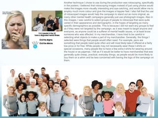 Another technique I chose to use during the production was rotoscoping, specifically
in the posters. I believed that rotoscoping images instead of just using photos would
make the images more visually interesting and eye-catching, and would allow me to
employ much more colour and give the images a happier feel. I also felt that the use
of rotoscoped images would help the campaign to stand out as more original, as
many other mental health campaigns generally just use photograph images. Also in
this images, I was careful to select groups of people to rotoscope that were quite
varied in their appearance and demographic, in the hopes of targeting as many
specific demographics as possible. This is because I did not want any groups to feel
as if they were not targeted by the campaign, as it was meant to target anyone and
everyone, as anyone could be a sufferer of mental health issues, or at least know
someone who was affected. In my merchandise, I have tried to be careful in
selecting what objects to make a part of my merchandise. Generally, the things I
selected were things that people would often need. For example, pens are
something that people need quite often and will most likely take if offered at a fairly
low price or for free. While people may not necessarily wear these t-shirts on
special occasions, many people like to have a few extra t-shirts for wearing around
the house or as pajamas. I felt as if it would be better to have merchandise that was
generally quite cheap, practical, everyday things, as people would be more likely to
buy them on a whim and be less concerned with having the logo of the campaign on
them.
 