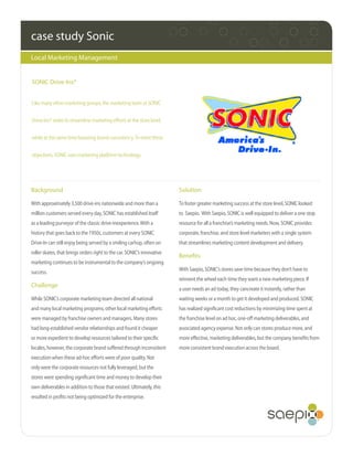 case study Sonic
Local Marketing Management


SONIC Drive-Ins®


Like many other marketing groups, the marketing team at SONIC


Drive-Ins® seeks to streamline marketing efforts at the store level,


while at the same time boosting brand consistency. To meet these


objectives, SONIC uses marketing platform technology.




Background                                                               Solution

With approximately 3,500 drive-ins nationwide and more than a            To foster greater marketing success at the store level, SONIC looked
million customers served every day, SONIC has established itself         to Saepio. With Saepio, SONIC is well equipped to deliver a one stop
as a leading purveyor of the classic drive-inexperience. With a          resource for all a franchise’s marketing needs. Now, SONIC provides
history that goes back to the 1950s, customers at every SONIC            corporate, franchise, and store level marketers with a single system
Drive-In can still enjoy being served by a smiling carhop, often on      that streamlines marketing content development and delivery.
roller skates, that brings orders right to the car. SONIC’s innovative
                                                                         Benefits
marketing continues to be instrumental to the company’s ongoing
                                                                         With Saepio, SONIC’s stores save time because they don’t have to
success.
                                                                         reinvent the wheel each time they want a new marketing piece. If
Challenge
                                                                         a user needs an ad today, they cancreate it instantly, rather than
While SONIC’s corporate marketing team directed all national             waiting weeks or a month to get it developed and produced. SONIC
and many local marketing programs, other local marketing efforts         has realized significant cost reductions by minimizing time spent at
were managed by franchise owners and managers. Many stores               the franchise level on ad hoc, one-off marketing deliverables, and
had long-established vendor relationships and found it cheaper           associated agency expense. Not only can stores produce more, and
or more expedient to develop resources tailored to their specific        more effective, marketing deliverables, but the company benefits from
locales, however, the corporate brand suffered through inconsistent      more consistent brand execution across the board.
execution when these ad-hoc efforts were of poor quality. Not
only were the corporate resources not fully leveraged, but the
stores were spending significant time and money to develop their
own deliverables in addition to those that existed. Ultimately, this
resulted in profits not being optimized for the enterprise.
 