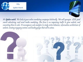 Why
SpidersWatch
At Spiders watch, We look at your online marketing campaign holistically. We will synergize SEO, paid
search advertising, and social media marketing. Our focus is on improving traffic to your website, and
converting them to sales. It encompasses web analytics to study visitor behavior, information architecture of
website, creating engaging content, and landing pages that call to action.
 