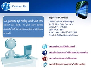 Spiders Watch Technologies
B-102, First Floor, Sec - 63
Noida, Pin – 201301
Delhi NCR, India
Board Lines: +91-120-4115588
Email : info@spiderswatch.com
Registered Address :
ContactUs
We guarantee top ranking results and never
mislead our clients. To find more benefits
associated with our services, contact us via phone
or email.
 