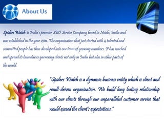 About Us
“Spiders Watch is a dynamic business entity which is client and
result-driven organization. We build long lasting relationship
with our clients through our unparalleled customer service that
would exceed the client’s expectations.”
Spiders Watch is India’s premier SEO Service Company based in Noida, India and
was established in the year 2011. The organization that just started with 4 talented and
committed people has then developed into one team of growing numbers. It has reached
and spread its boundaries garnering clients not only in India but also in other parts of
the world.
 