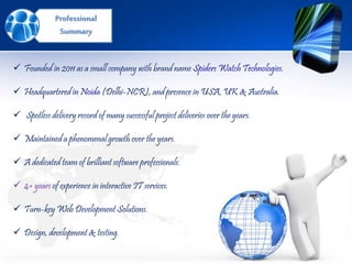 Professional
Summary
 Founded in 2011 as a small company with brand name Spiders Watch Technologies.
 Headquartered in Noida (Delhi-NCR), and presence in USA, UK & Australia.
 Spotless delivery record of many successful project deliveries over the years.
 Maintained a phenomenal growth over the years.
 A dedicated team of brilliant software professionals.
 4+ years of experience in interactive IT services.
 Turn-key Web Development Solutions.
 Design, development & testing.
 