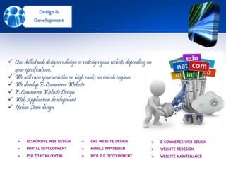 Design &
Development
 RESPONSIVE WEB DESIGN
 PORTAL DEVELOPMENT
 PSD TO HTML/XHTML
 E-COMMERCE WEB DESIGN
 WEBSITE REDESIGN
 WEBSITE MAINTENANCE
 CMS WEBSITE DESIGN
 MOBILE APP DESIGN
 WEB 2.0 DEVELOPMENT
 Our skilled web designers design or redesign your website depending on
your specifications.
 We will raise your websites on high ranks on search engines.
 We develop E-Commerce Website
 E-Commerce Website Design
 Web Application development
 Yahoo Store design
 