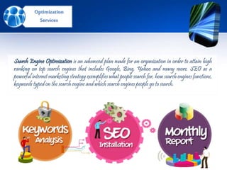 Search Engine Optimization is an advanced plan made for an organization in order to attain high
ranking on top search engines that includes Google, Bing, Yahoo and many more. SEO as a
powerful internet marketing strategy exemplifies what people search for, how search engines functions,
keywords typed on the search engine and which search engines people go to search.
Optimization
Services
 