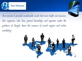 Our Mission
Our mission to provide considerable results that turn traffic into business.
Our engineers, who have gained knowledge and expertise under the
guidance of Google, know the nuances of search engines and online
marketing.
 