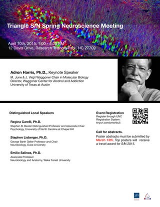 Distinguished Local Speakers
	 	 

Triangle SfN Spring Neuroscience Meeting 

Adron Harris, Ph.D., Keynote Speaker
M. June & J. Virgil Waggoner Chair in Molecular Biology

Director, Waggoner Center for Alcohol and Addiction

University of Texas at Austin
April 10th, 2015, 1:00 - 5:00 PM

12 Davis Drive, Research Triangle Park, NC 27709
Regina Carelli, Ph.D.
Stephen B. Baxter Distinguished Professor and Associate Chair

Psychology, University of North Carolina at Chapel Hill

Stephen Lisberger, Ph.D.
George Barth Geller Professor and Chair

Neurobiology, Duke University
Emilio Salinas, Ph.D.
Associate Professor

Neurobiology and Anatomy, Wake Forest University
Event Registration
Register through UNC
Registration System:
tinyurl.com/pmohbu5
Call for abstracts.
Poster abstracts must be submitted by
March 13th. Top posters will receive
a travel award for SfN 2015.
 