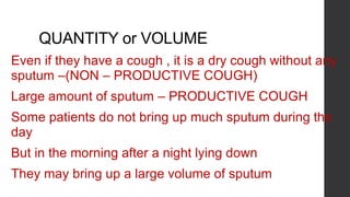 QUANTITY or VOLUME
Even if they have a cough , it is a dry cough without any
sputum –(NON – PRODUCTIVE COUGH)
Large amount of sputum – PRODUCTIVE COUGH
Some patients do not bring up much sputum during the
day
But in the morning after a night lying down
They may bring up a large volume of sputum
 