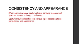 CONSISTENCY AND APPEARANCE
When saliva is watery ,sputum always contains mucus which
gives an uneven or lumpy consistency
Sputum may be classified into various types according to its
consistency and appearance
 