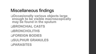 Miscellaneous findings
Occasionally various objects large
enough to be visible macroscopically
may be found in the sputum
BRONCHIAL CASTS
BRONCHOLITHS
FOREIGN BODIES
SULPHUR GRANULES
PARASITES
 