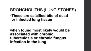 BRONCHOLITHS (LUNG STONES)
These are calcified bits of dead
or infected lung tissue
when found most likely would be
associated with chronic
tuberculosis or chronic fungus
infection in the lung
 