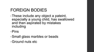 FOREIGN BODIES
•These include any object a pateint,
especially a young child, has swallowed
and then aspirated by mistakes
including
• Pins
• Small glass marbles or beads
• Ground nuts etc
 