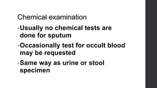 Chemical examination
•Usually no chemical tests are
done for sputum
•Occasionally test for occult blood
may be requested
•Same way as urine or stool
specimen
 