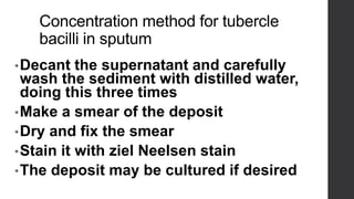 Concentration method for tubercle
bacilli in sputum
•Decant the supernatant and carefully
wash the sediment with distilled water,
doing this three times
•Make a smear of the deposit
•Dry and fix the smear
•Stain it with ziel Neelsen stain
•The deposit may be cultured if desired
 