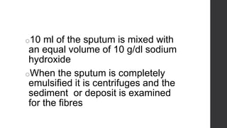 ELASTIC FIBRES
o10 ml of the sputum is mixed with
an equal volume of 10 g/dl sodium
hydroxide
oWhen the sputum is completely
emulsified it is centrifuges and the
sediment or deposit is examined
for the fibres
 