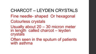 CHARCOT – LEYDEN CRYSTALS
Fine needle- shaped Or hexagonal
Colourless crystals
Usually about 20 – 30 micron meter
in length called charcot – leyden
crystals
Often seen in the sputum of patients
with asthma
 