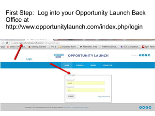 First Step: Log into your Opportunity Launch Back
Office at
http://www.opportunitylaunch.com/index.php/login
 