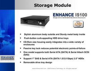 www.enhance-tech.com  2008 Enhance Technology, Inc. All rights reserved Storage Module Stylish aluminum body outside and Sturdy metal body inside Push-button curb-appealing HDD drive trays CD-Rom size housing easily integrates into a wide variety of enclosures  Passive key lock reduces potential electronic points-of-failure One model supports both Serial ATA (SATA) & Serial Attach SCSI (SAS)  Support 1" SAS & Serial ATA (SATA 1.5/3.0 Gbps) 3.5" HDDs Removable drive tray design  