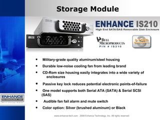 Storage Module Military-grade quality aluminum/steel housing   Durable low-noise cooling fan from leading brand CD-Rom size housing easily integrates into a wide variety of  enclosures Passive key lock reduces potential electronic points-of-failure   One model supports both Serial ATA (SATA) & Serial SCSI (SAS) Audible fan fail alarm and mute switch  Color option: Silver (brushed aluminum) or Black  www.enhance-tech.com  2008 Enhance Technology, Inc. All rights reserved 