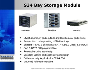 S34 Bay Storage Module Stylish aluminum body outside and Sturdy metal body inside  Push-button curb-appealing HDD drive trays  Support 1" SAS & Serial ATA (SATA 1.5/3.0 Gbps) 3.5" HDDs  SAS & SATA 3Gbps compatible  Removable drive tray design  Excellent venting and cooling system design  Built-in security key locks for S23 & S34  Mounting hardware included  www.enhance-tech.com  2008 Enhance Technology, Inc. All rights reserved Front View Back View Disk Tray  