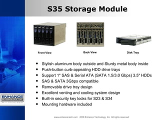 S35 Storage Module Stylish aluminum body outside and Sturdy metal body inside  Push-button curb-appealing HDD drive trays  Support 1" SAS & Serial ATA (SATA 1.5/3.0 Gbps) 3.5" HDDs  SAS & SATA 3Gbps compatible  Removable drive tray design  Excellent venting and cooling system design  Built-in security key locks for S23 & S34  Mounting hardware included  www.enhance-tech.com  2008 Enhance Technology, Inc. All rights reserved Front View Back View Disk Tray  
