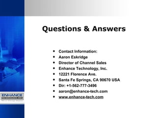 Questions & Answers Contact Information: Aaron Eskridge Director of Channel Sales Enhance Technology, Inc. 12221 Florence Ave. Santa Fe Springs, CA 90670 USA Dir: +1-562-777-3496 [email_address] www.enhance-tech.com 