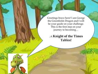 Greetings brave hero! I am George
the Greenfields Dragon and I will
be your guide on your challenge.
This is the first step on your
journey to becoming…
..A Knight of the Times
Tables!
 