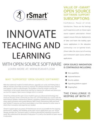 VALUE OF rSMART
                                                                                              OPEN SOURCE
                                                                                              SOFTWARE SUPPORT
                                                                                              SUBSCRIPTIONS
                                    OPEN FOR EdUCATION
                                                                                              Confidence. Peace of mind.

                                                                                              Satisfaction. These are the feelings




    INNOVATE
                                                                                              you’ll experience with an rSmart open

                                                                                              source support subscription. rSmart

                                                                                              support ensures that your deployments

                                                                                              of Sakai and Kuali—the leading open



TEACHINg ANd                                                                                  source applications in the education

                                                                                              community—run at optimal levels.

                                                                                              rSmart takes the stress out of running



  LEARNINg                                                                                    your institution’s open source software

                                                                                              applications.



WITH OPEN SOURCE SOFTWARE                                                                     OPEN SOURCE INNOVATION
                                                                                              IS CONTINUOUS INCLUdINg:
       LEARN MORE AT: WWW.RSMART.COM
                                                                                                    New capabilities

                                                                                                    Improved features
  WHy “SUPPORTEd” OPEN SOURCE SOFTWARE?                                                             Security updates

                                                                                                    Expanding platform support
With the traditional model of vended software, upgrades are costly and finding help is
difficult. Vendors have little incentive to improve the software between major releases,            Ongoing fixes
and support is often an afterthought. The problem is that the vendor controls the
investment, so the vendor determines how fast to improve the software and where you
can turn for support. Open source changes who is in control.
                                                                                              THE CHALLENgE IS
                                                                                              K EEPINg UP WI T H I T !
rSmart has embraced the open source model to give you advanced technology that
moves at the pace of the community at a low cost. Let rSmart keep you current with the
latest feature updates, maintenance releases, regulatory updates and bug fixes while you
enjoy rapid innovation and trusted delivery. With rSmart maintaining Sakai and Kuali,
your limited IT resources are free to participate or turn their attention to other areas in
which their innovation and expertise are needed.

rSmart’s support gives you peace of mind because we are accountable for the ongoing
performance, stability, and reliability of the open source applications you use. rSmart
already provides this “insurance policy” to diverse educational institutions around the
world. We understand the demands of education IT as well as the benefits of open source
in education.
 