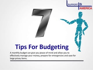 Tips For Budgeting
A monthly budget can give you peace of mind and allow you to
effectively manage your money, prepare for emergencies and save for
large pricey items.
 