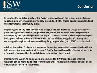 Syrian Air Force and Air Defense
Capabilities
May 2013
by
Elizabeth O’Bagy
Christopher Harmer
Jonathan Dupree
Liam Durfee
Institute for the Study of War
Disrupting the aerial resupply of the Syrian regime will push the regime onto alternate
supply routes, which can be more easily interdicted by the Syrian opposition on land and
the international community at sea.
Degrading the ability of the Syrian Air Force (SAF) to conduct fixed wing air strikes will
push the regime onto rotary wing operations, which can be more easily targeted and
destroyed by the Syrian opposition. In July 2012, rebel success in shooting down regime
helicopters led to a substantial increase in the use of fixed wing aircraft. It may also
encourage the regime to increase artillery, long range rockets, and SCUD missile attacks.
A full or limited No Fly Zone will support a humanitarian corridor or zone, but it will not
fully protect the area against all threats. A No Fly Zone will provide effective air cover to
a humanitarian zone that has established defenses on the ground.
Degrading the Syrian Air Force will not eliminate the CW threat because chemical
weapons can be moved and fired from the ground. This requirement falls outside of this
discussion of Syrian air capabilities.
Conclusion
 