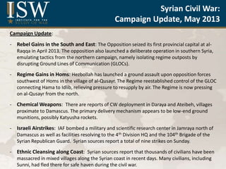 Syrian Air Force and Air Defense
Capabilities
May 2013
by
Elizabeth O’Bagy
Christopher Harmer
Jonathan Dupree
Liam Durfee
Institute for the Study of War
Campaign Update:
- Rebel Gains in the South and East: The Opposition seized its first provincial capital at al-
Raqqa in April 2013. The opposition also launched a deliberate operation in southern Syria,
emulating tactics from the northern campaign, namely isolating regime outposts by
disrupting Ground Lines of Communication (GLOCs).
- Regime Gains in Homs: Hezbollah has launched a ground assault upon opposition forces
southwest of Homs in the village of al-Qusayr. The Regime reestablished control of the GLOC
connecting Hama to Idlib, relieving pressure to resupply by air. The Regime is now pressing
on al-Qusayr from the north.
- Chemical Weapons: There are reports of CW deployment in Daraya and Ateibeh, villages
proximate to Damascus. The primary delivery mechanism appears to be low-end ground
munitions, possibly Katyusha rockets.
- Israeli Airstrikes: IAF bombed a military and scientific research center in Jamraya north of
Damascus as well as facilities resolving to the 4th Division HQ and the 104th Brigade of the
Syrian Republican Guard. Syrian sources report a total of nine strikes on Sunday.
- Ethnic Cleansing along Coast: Syrian sources report that thousands of civilians have been
massacred in mixed villages along the Syrian coast in recent days. Many civilians, including
Sunni, had fled there for safe haven during the civil war.
Syrian Civil War:
Campaign Update, May 2013
 