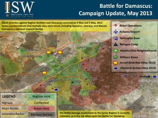 Battle for Damascus:
Campaign Update, May 2013
Highway
Major Routes
Secondary Routes Military Terrain
Contested
Rebel Held
Regime HeldLEGEND
≈
Rebel Operations
Airbase/Airport
Helicopter Base
Refugee Camp
Alawite/Shia Neighborhoods
Military Bases
Israeli Airstrikes (May 2013)
Chemical Strikes (May 2013)
The Battle Damage Assessment to the Syrian Regime is currently
unknown, as is the net effect upon the Battle For Damascus.
Israeli airstrikes against Regime facilities near Damascus occurred on 2 May and 5 May, 2012.
Syrian sources indicate that multiple sites were struck, including Qassioun, Jamraya, and Mazzeh.
Jamraya is a chemical research facility.
 