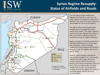 Title
Syrian Regime Resupply:
Status of Airfields and Roads
The map depicts Syrian airfields and
highways that have been overrun or are
under siege by the opposition. Most of the
airfields in the center and south of Syria are
still available for full use by the regime.
The regime relies primarily upon aerial
resupply where the opposition retains
control of key GLOCS. The regime regained
control of the main highway from Hama to
Idlib in April 2013, freeing air assets for
airstrikes and close air support elsewhere.
Regime resupply is not limited to the ALOCS
and GLOCS depicted here. It is also likely
that the Regime is able to leverage
established criminal networks for northern
resupply as well. The Regime also has the
port at Tartus.
However, aerial resupply is primary for
international resupply. First, it can manage
heavy and sensitive cargo, like Iranian
missiles. Second, GLOCS into Syria are
present, but severely constrained. Third, the
port of Tartus is highly visible and easily
blocked from the sea. Disrupting aerial
resupply will severely degrade the ability of
the Assad regime, and the Syrian Air
Force, to sustain.
Regime Controlled
Opposition Controlled
Contested
 
