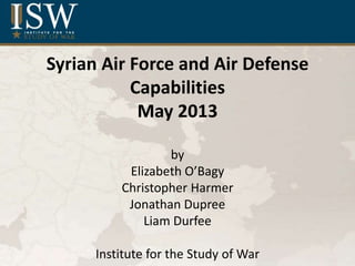 Syrian Air Force and Air Defense
Capabilities
May 2013
by
Elizabeth O’Bagy
Christopher Harmer
Jonathan Dupree
Liam Durfee
Institute for the Study of War
 