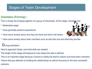 Stages of Team Development Orientation (Forming) –  This is simply the bringing together of a group of individuals. At this stage, members are: Moderately eager   Have generally positive expectations   Have some anxiety about why they are there and what it all means   Have some anxiety about other members such as who they are and what they are like   D uring orientation, How to approach Goals, and what skills are needed. The length of this stage will depend on how clearly the task is defined.  This is an important stage because it serves to clarify the team's mission and bond team members. Teams that pay attention to building the relationships as well as focusing on the task successful outcome. 