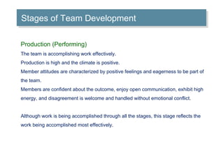 Stages of Team Development Production (Performing) The team is accomplishing work effectively. Production is high and the climate is positive. Member attitudes are characterized by positive feelings and eagerness to be part of the team. Members are confident about the outcome, enjoy open communication, exhibit high energy, and disagreement is welcome and handled without emotional conflict. Although work is being accomplished through all the stages, this stage reflects the work being accomplished most effectively. 