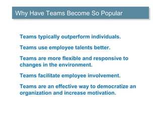 Teams typically outperform individuals. Teams use employee talents better. Teams are more flexible and responsive to changes in the environment. Teams facilitate employee involvement. Teams are an effective way to democratize an organization and increase motivation. Why Have Teams Become So Popular 