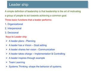 Leader ship A simple definition of leadership is that leadership is the art of motivating  a group of people to act towards achieving a common goal. Three basic functions that a leader performs: 1. Organizational 2. Interpersonal 3. Decisional Keys to Leader ship A leader plans - Planning A leader has a Vision – Goal setting A leader shares her vision - Communication A leader takes charge – Implementation & Controlling A leader inspires through example Team Learning Systems Thinking -shape the behavior of systems. 