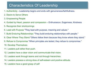 Characteristics Of Leadership 1. Authenticity  - Leadership begins and ends with genuineness/faithfullness. 2. Desire to Serve Others 3. Empowering People 4. Guided by Heart, passion and compassion –  Enthusiasiun, Eagerness, Kindness 5. Recognize their shortcomings 6. Lead with Purpose  "They lead with purpose, meaning and values." 7. Build Enduring Relationships  "They build enduring relationships with people." 8. Clear Where They Stand  "Others follow them because they know where they stand." 9. Refuse to Compromise  "When principles are tested, they refuse to compromise." 10. Develop Themselves 11. Leaders pull rather than push. 12. Leaders have a clear vision and communicate that vision. 13. Leaders work through teams and not through hierarchies. 14. Leaders possess a strong doss of self-esteem and positive attitude. 15. Leaders have a good grasp of self 