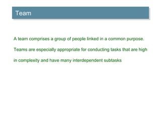 Team A team comprises a group of people linked in a common purpose. Teams are especially appropriate for conducting tasks that are high in complexity and have many interdependent subtasks 
