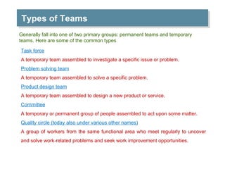 Types of Teams  Generally fall into one of two primary groups: permanent teams and temporary teams. Here are some of the common types Task force A temporary team assembled to investigate a specific issue or problem. Problem solving team A temporary team assembled to solve a specific problem. Product design team A temporary team assembled to design a new product or service. Committee A temporary or permanent group of people assembled to act upon some matter. Quality circle (today also under various other names) A group of workers from the same functional area who meet regularly to uncover and solve work-related problems and seek work improvement opportunities. 