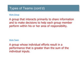 Work Group A group that interacts primarily to share information and to make decisions to help each group member perform within his or her area of responsibility. Work Team A group whose individual efforts result in a performance that is greater than the sum of the individual inputs. Types of Teams (cont’d) 