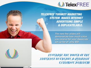 TELEXFREE TURNKEY MARKETING
SYSTEM MAKES INTERNET
ADVERTISING SIMPLE
& DUPLICATELABLE.
The next few slides will
demonstrate how much value
you receive for your Associate
set up fee of only $50

LEVERAGE THE POWER OF THE
INTERNET TO CREATE A DYNAMIC
EXPLOSIVE BUSINESS

 