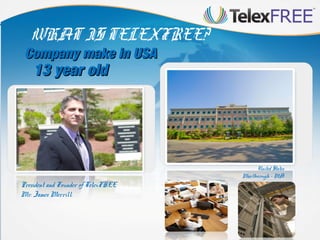 WHAT IS TELEXFREE?

Company make in USA

13 year old

President and Founder of TelexFREE
Mr. James Merrill.

United States
Marlborough - MA

 