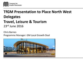 Chris Barnes
Programme Manager: GM Local Growth Deal
TfGM Presentation to Place North West
Delegates
Travel, Leisure & Tourism
23rd June 2016
 
