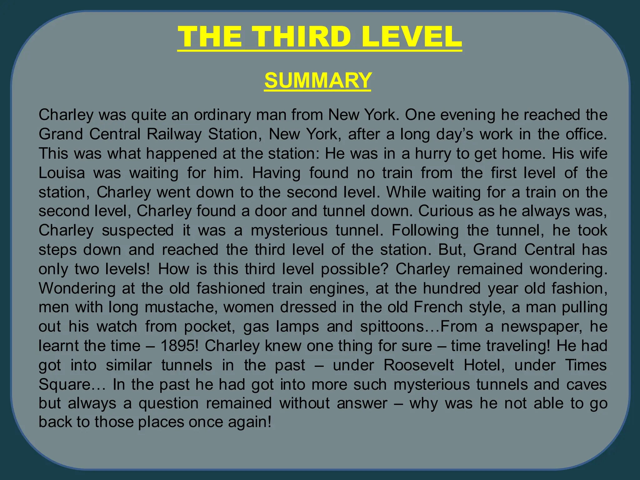 THE THIRD LEVEL
SUMMARY
Charley was quite an ordinary man from New York. One evening he reached the
Grand Central Railway Station, New York, after a long day’s work in the office.
This was what happened at the station: He was in a hurry to get home. His wife
Louisa was waiting for him. Having found no train from the first level of the
station, Charley went down to the second level. While waiting for a train on the
second level, Charley found a door and tunnel down. Curious as he always was,
Charley suspected it was a mysterious tunnel. Following the tunnel, he took
steps down and reached the third level of the station. But, Grand Central has
only two levels! How is this third level possible? Charley remained wondering.
Wondering at the old fashioned train engines, at the hundred year old fashion,
men with long mustache, women dressed in the old French style, a man pulling
out his watch from pocket, gas lamps and spittoons…From a newspaper, he
learnt the time – 1895! Charley knew one thing for sure – time traveling! He had
got into similar tunnels in the past – under Roosevelt Hotel, under Times
Square… In the past he had got into more such mysterious tunnels and caves
but always a question remained without answer – why was he not able to go
back to those places once again!
 